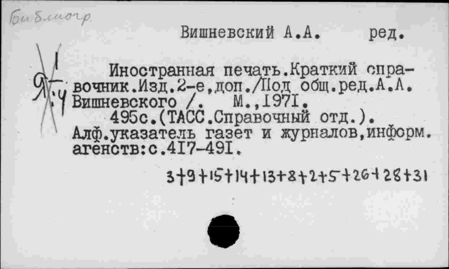 ﻿Вишневский А.А.	ред.
Иностранная печать.Краткий спра-. вочник.Изд.2-е,доп. Д1од общ.ред.А.Л. ’ Вишневского /. М.,1971.
495с.(ТАСС.Справочный отд.). Алф.указатель газет и журяадов,информ, агенств:с.417-491.
+	264 22+31